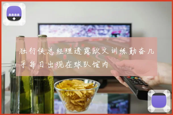 独行侠总经理透露欧文训练勤奋几乎每日出现在球队馆内