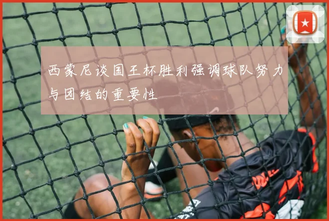 西蒙尼谈国王杯胜利强调球队努力与团结的重要性