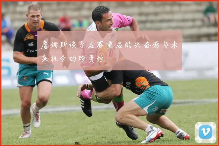 詹姆斯谈季后赛重启的兴奋感与未来机会的珍贵性