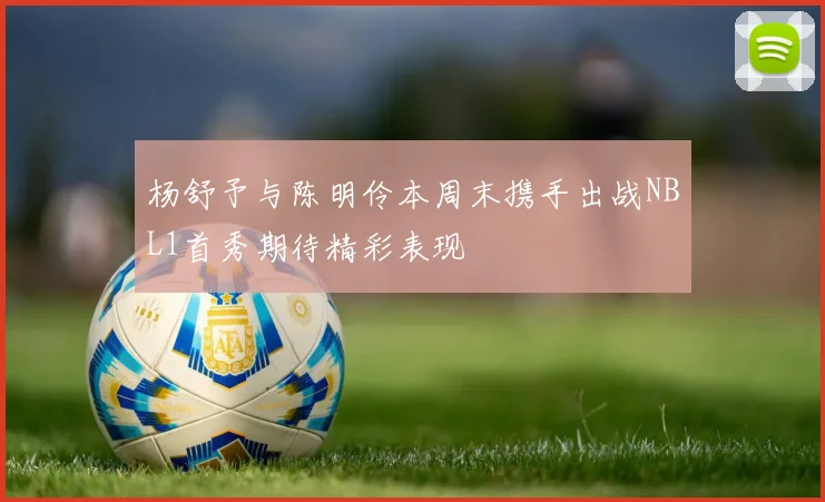 杨舒予与陈明伶本周末携手出战NBL1首秀期待精彩表现