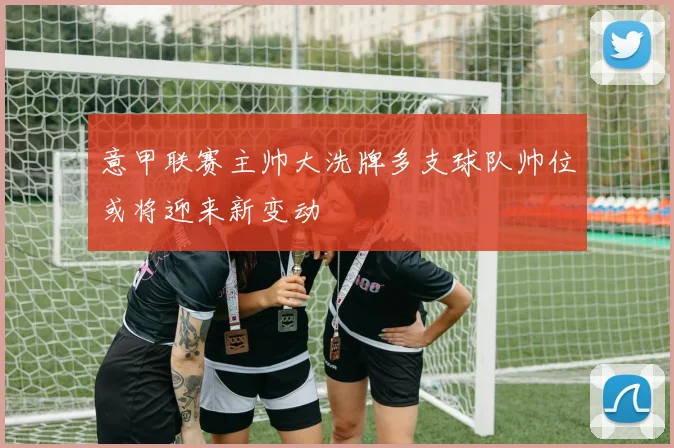 意甲联赛主帅大洗牌多支球队帅位或将迎来新变动