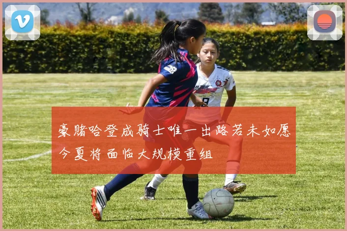 豪赌哈登成骑士唯一出路若未如愿今夏将面临大规模重组
