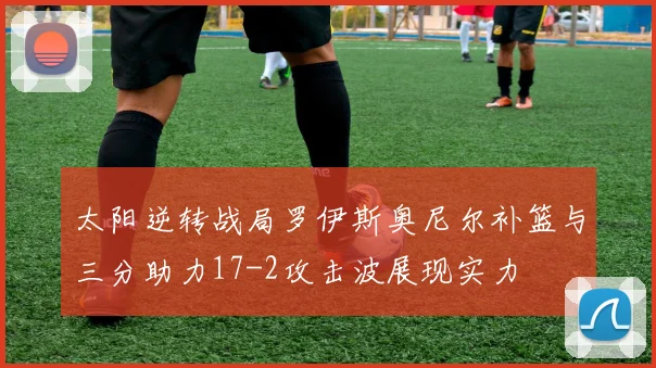 太阳逆转战局罗伊斯奥尼尔补篮与三分助力17-2攻击波展现实力