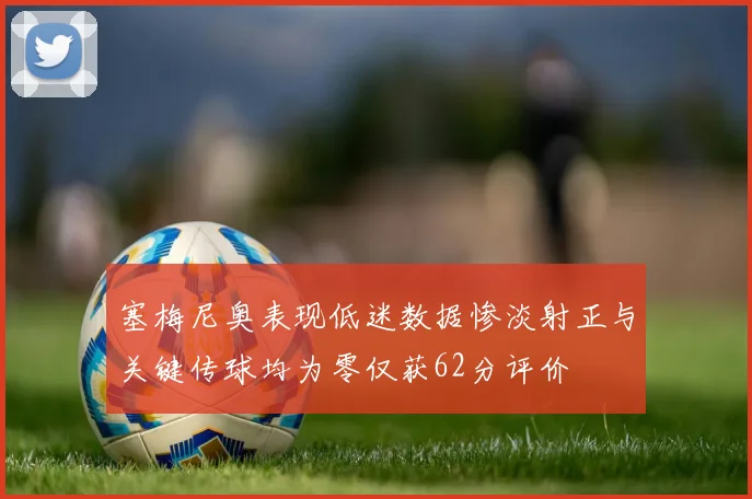 塞梅尼奥表现低迷数据惨淡射正与关键传球均为零仅获62分评价
