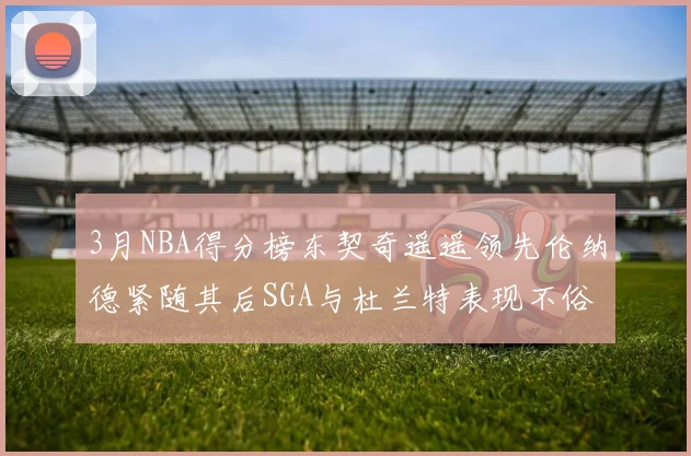 3月NBA得分榜东契奇遥遥领先伦纳德紧随其后SGA与杜兰特表现不俗