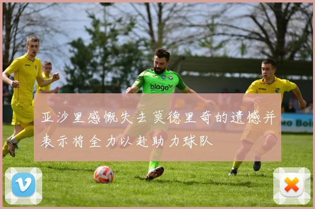 亚沙里感慨失去莫德里奇的遗憾并表示将全力以赴助力球队