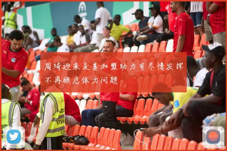 周琦迎来麦基加盟助力可尽情发挥不再顾虑体力问题