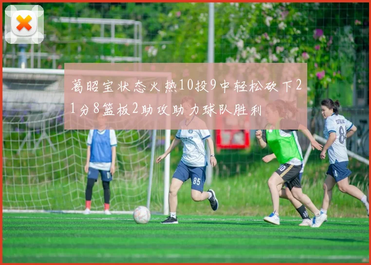葛昭宝状态火热10投9中轻松砍下21分8篮板2助攻助力球队胜利