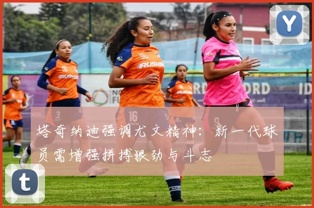 塔奇纳迪强调尤文精神：新一代球员需增强拼搏狠劲与斗志