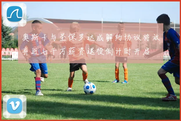 奥斯卡与圣保罗达成解约协议将放弃近七千万薪资退役倒计时开启