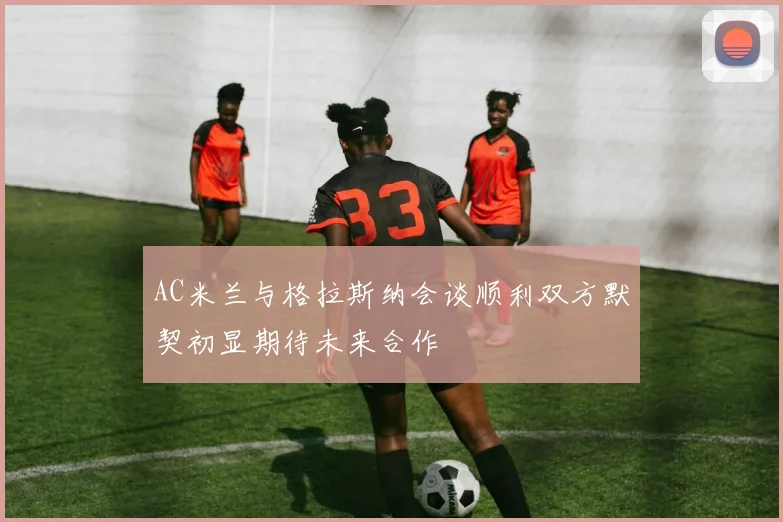 AC米兰与格拉斯纳会谈顺利双方默契初显期待未来合作